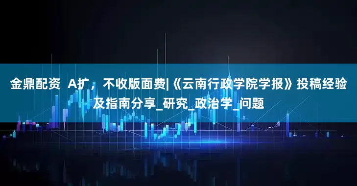 金鼎配资  A扩，不收版面费|《云南行政学院学报》投稿经验及指南分享_研究_政治学_问题