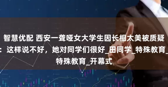 智慧优配 西安一聋哑女大学生因长相太美被质疑，校友：这样说不好，她对同学们很好_田同学_特殊教育_开幕式