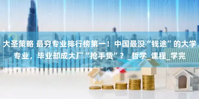 大圣策略 最穷专业排行榜第一！中国最没“钱途”的大学专业，毕业却成大厂“抢手货”？_哲学_课程_学完