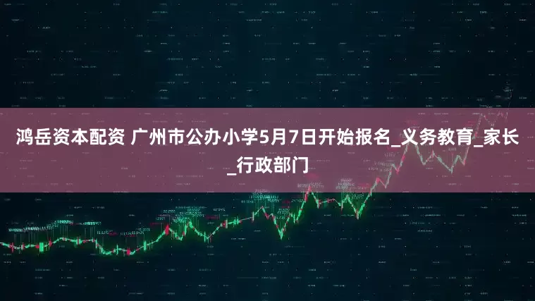 鸿岳资本配资 广州市公办小学5月7日开始报名_义务教育_家长_行政部门