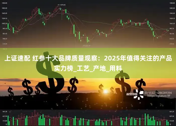 上证速配 红参十大品牌质量观察：2025年值得关注的产品实力榜_工艺_产地_用料