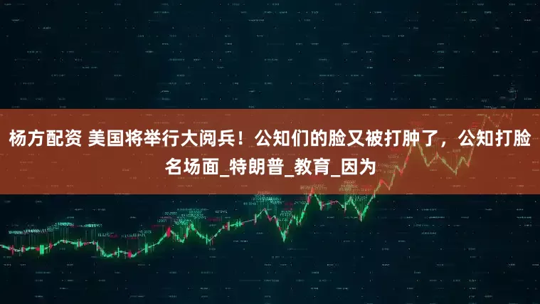 杨方配资 美国将举行大阅兵！公知们的脸又被打肿了，公知打脸名场面_特朗普_教育_因为
