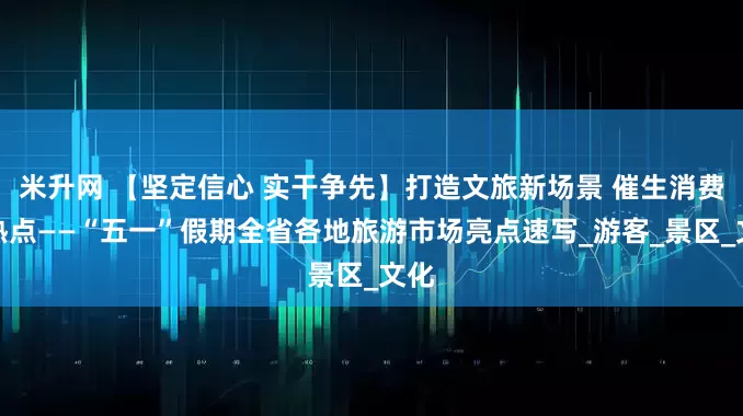 米升网 【坚定信心 实干争先】打造文旅新场景 催生消费新热点——“五一”假期全省各地旅游市场亮点速写_游客_景区_文化