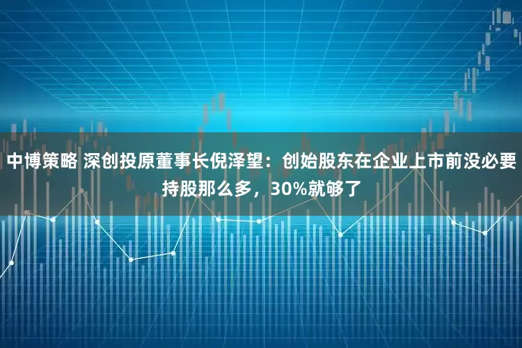 中博策略 深创投原董事长倪泽望：创始股东在企业上市前没必要持股那么多，30%就够了