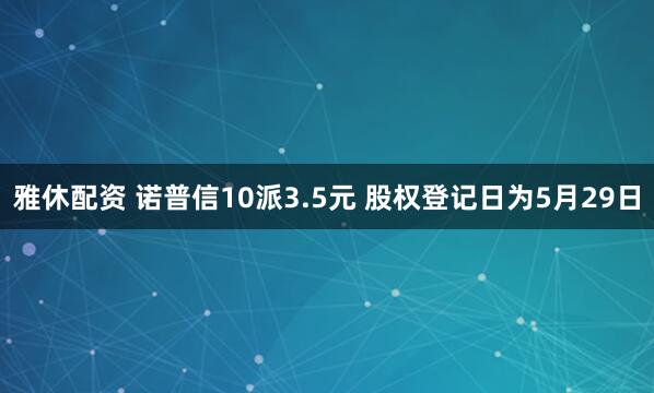 雅休配资 诺普信10派3.5元 股权登记日为5月29日