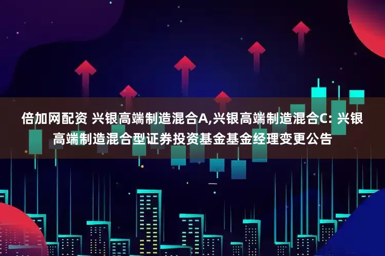 倍加网配资 兴银高端制造混合A,兴银高端制造混合C: 兴银高端制造混合型证券投资基金基金经理变更公告
