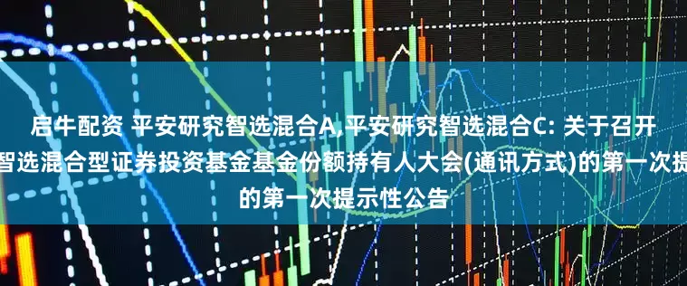 启牛配资 平安研究智选混合A,平安研究智选混合C: 关于召开平安研究智选混合型证券投资基金基金份额持有人大会(通讯方式)的第一次提示性公告