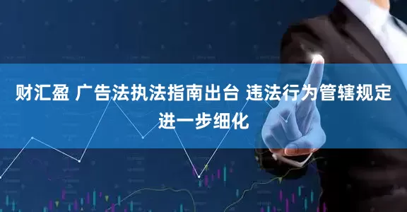 财汇盈 广告法执法指南出台 违法行为管辖规定进一步细化