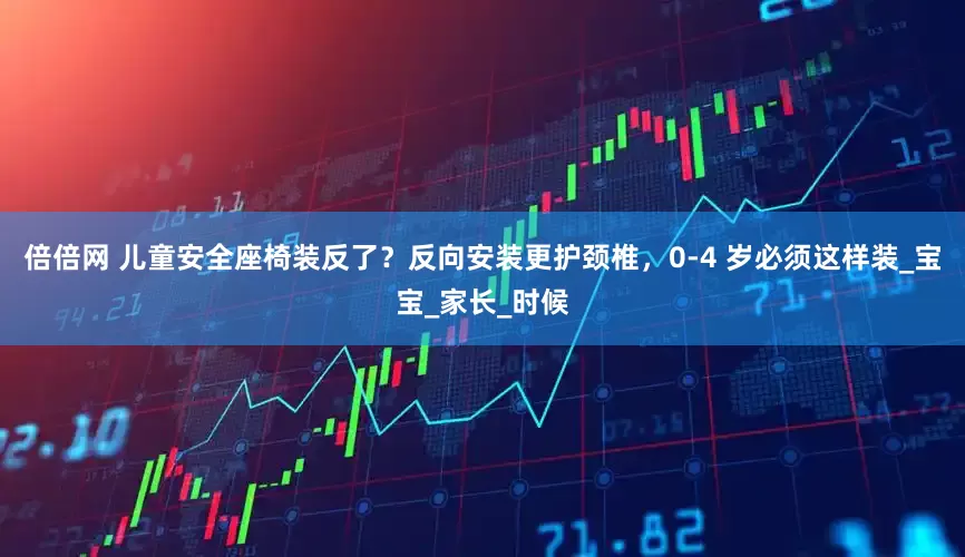 倍倍网 儿童安全座椅装反了？反向安装更护颈椎，0-4 岁必须这样装_宝宝_家长_时候