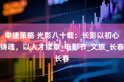 申捷策略 光影八十载：长影以初心铸魂，以人才续章_电影节_文旅_长春