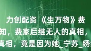 力创配资 《生万物》费左氏至死不知，费家后继无人的真相，竟是因为她_宁苏_绣绣_郭龟