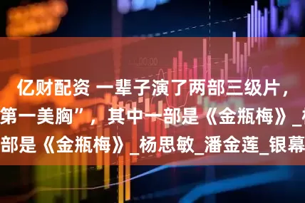 亿财配资 一辈子演了两部三级片，至今仍是“亚洲第一美胸”，其中一部是《金瓶梅》_杨思敏_潘金莲_银幕