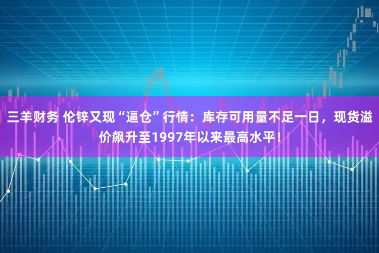 三羊财务 伦锌又现“逼仓”行情：库存可用量不足一日，现货溢价飙升至1997年以来最高水平！
