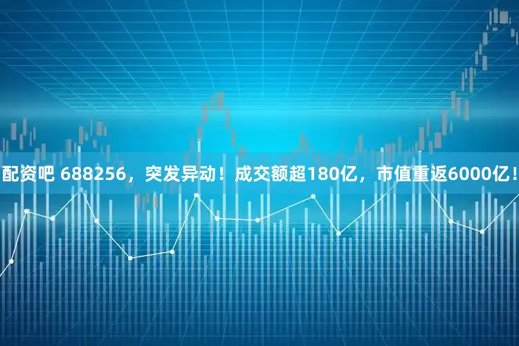 配资吧 688256，突发异动！成交额超180亿，市值重返6000亿！