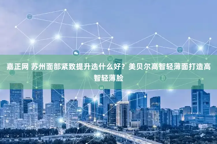 嘉正网 苏州面部紧致提升选什么好？美贝尔高智轻薄面打造高智轻薄脸
