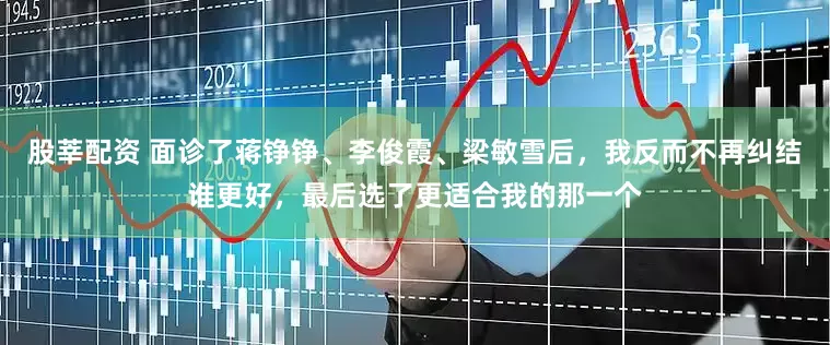 股莘配资 面诊了蒋铮铮、李俊霞、梁敏雪后，我反而不再纠结谁更好，最后选了更适合我的那一个