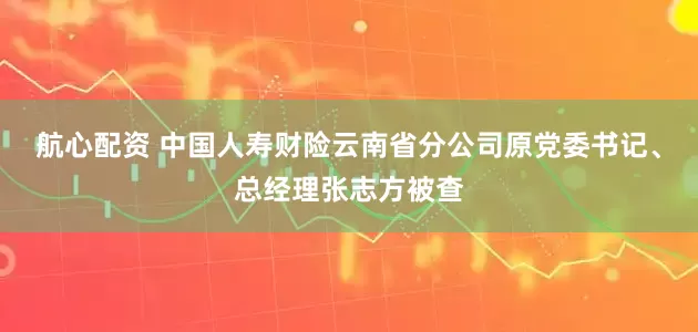 航心配资 中国人寿财险云南省分公司原党委书记、总经理张志方被查